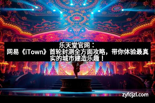 乐天堂官网：网易《iTown》首轮封测全方面攻略，带你体验最真实的城市建造乐趣！